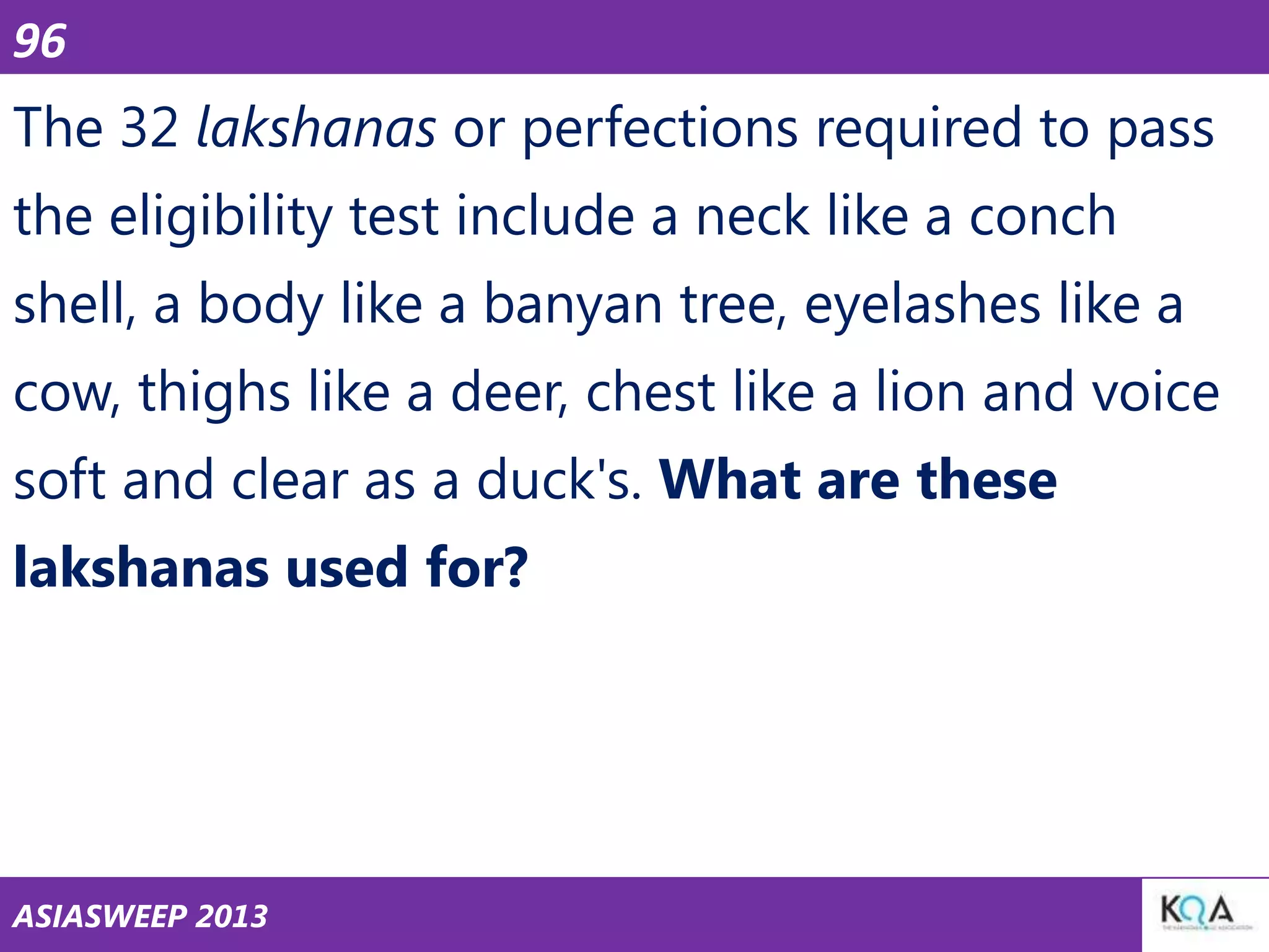 96

The 32 lakshanas or perfections required to pass
the eligibility test include a neck like a conch
shell, a body like a banyan tree, eyelashes like a
cow, thighs like a deer, chest like a lion and voice
soft and clear as a duck's. What are these

lakshanas used for?

ASIASWEEP 2013

 