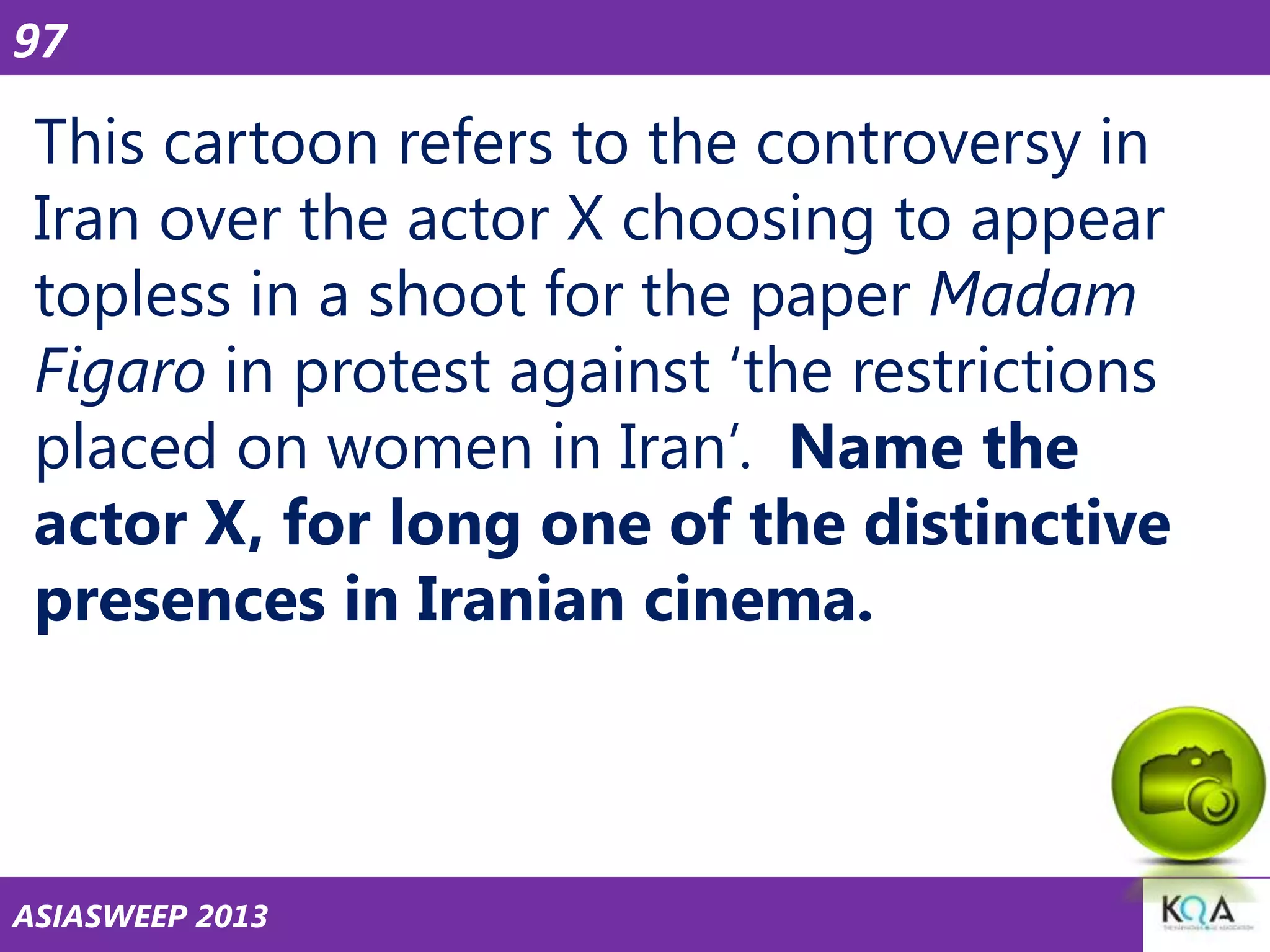 97

This cartoon refers to the controversy in
Iran over the actor X choosing to appear
topless in a shoot for the paper Madam
Figaro in protest against ‗the restrictions
placed on women in Iran‘. Name the
actor X, for long one of the distinctive
presences in Iranian cinema.

ASIASWEEP 2013

 