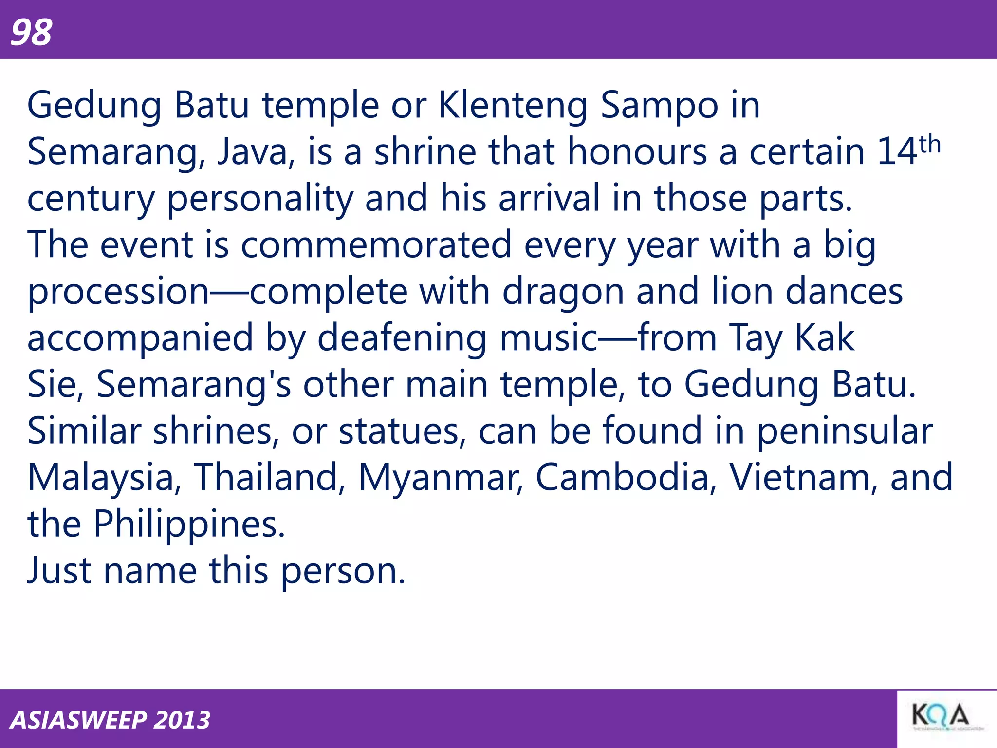 98
Gedung Batu temple or Klenteng Sampo in
Semarang, Java, is a shrine that honours a certain 14th
century personality and his arrival in those parts.
The event is commemorated every year with a big
procession—complete with dragon and lion dances
accompanied by deafening music—from Tay Kak
Sie, Semarang's other main temple, to Gedung Batu.
Similar shrines, or statues, can be found in peninsular
Malaysia, Thailand, Myanmar, Cambodia, Vietnam, and
the Philippines.
Just name this person.

ASIASWEEP 2013

 