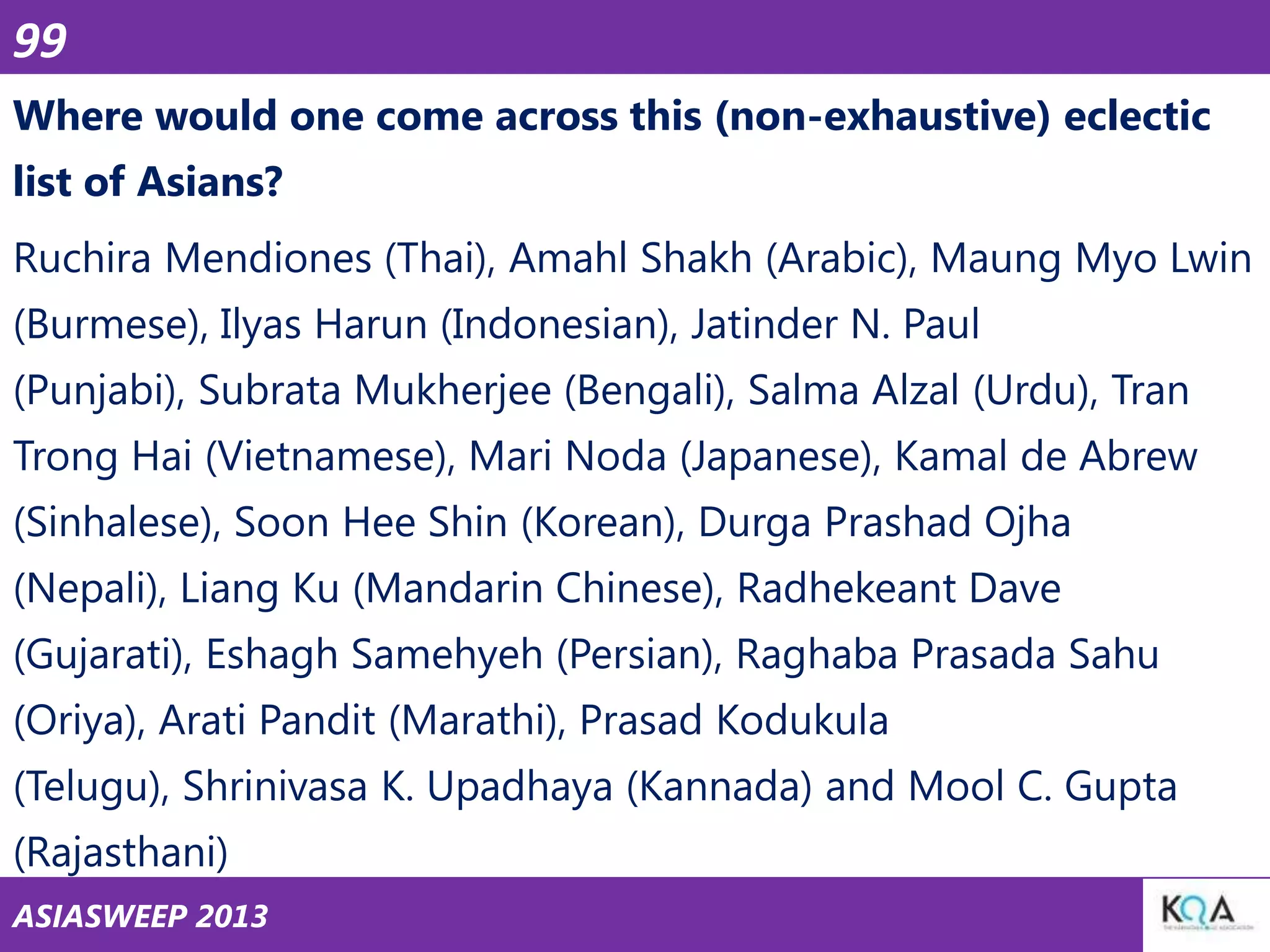 99
Where would one come across this (non-exhaustive) eclectic
list of Asians?
Ruchira Mendiones (Thai), Amahl Shakh (Arabic), Maung Myo Lwin

(Burmese), Ilyas Harun (Indonesian), Jatinder N. Paul
(Punjabi), Subrata Mukherjee (Bengali), Salma Alzal (Urdu), Tran
Trong Hai (Vietnamese), Mari Noda (Japanese), Kamal de Abrew
(Sinhalese), Soon Hee Shin (Korean), Durga Prashad Ojha
(Nepali), Liang Ku (Mandarin Chinese), Radhekeant Dave
(Gujarati), Eshagh Samehyeh (Persian), Raghaba Prasada Sahu
(Oriya), Arati Pandit (Marathi), Prasad Kodukula
(Telugu), Shrinivasa K. Upadhaya (Kannada) and Mool C. Gupta
(Rajasthani)
ASIASWEEP 2013

 