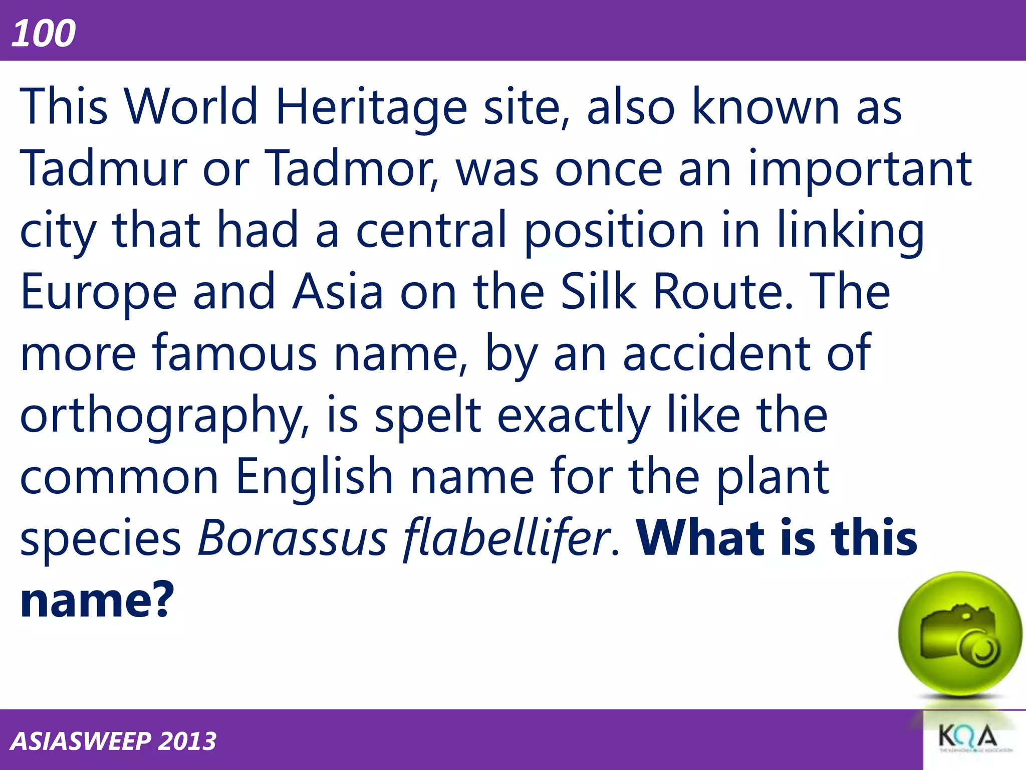 100

This World Heritage site, also known as
Tadmur or Tadmor, was once an important
city that had a central position in linking
Europe and Asia on the Silk Route. The
more famous name, by an accident of
orthography, is spelt exactly like the
common English name for the plant
species Borassus flabellifer. What is this
name?
ASIASWEEP 2013

 