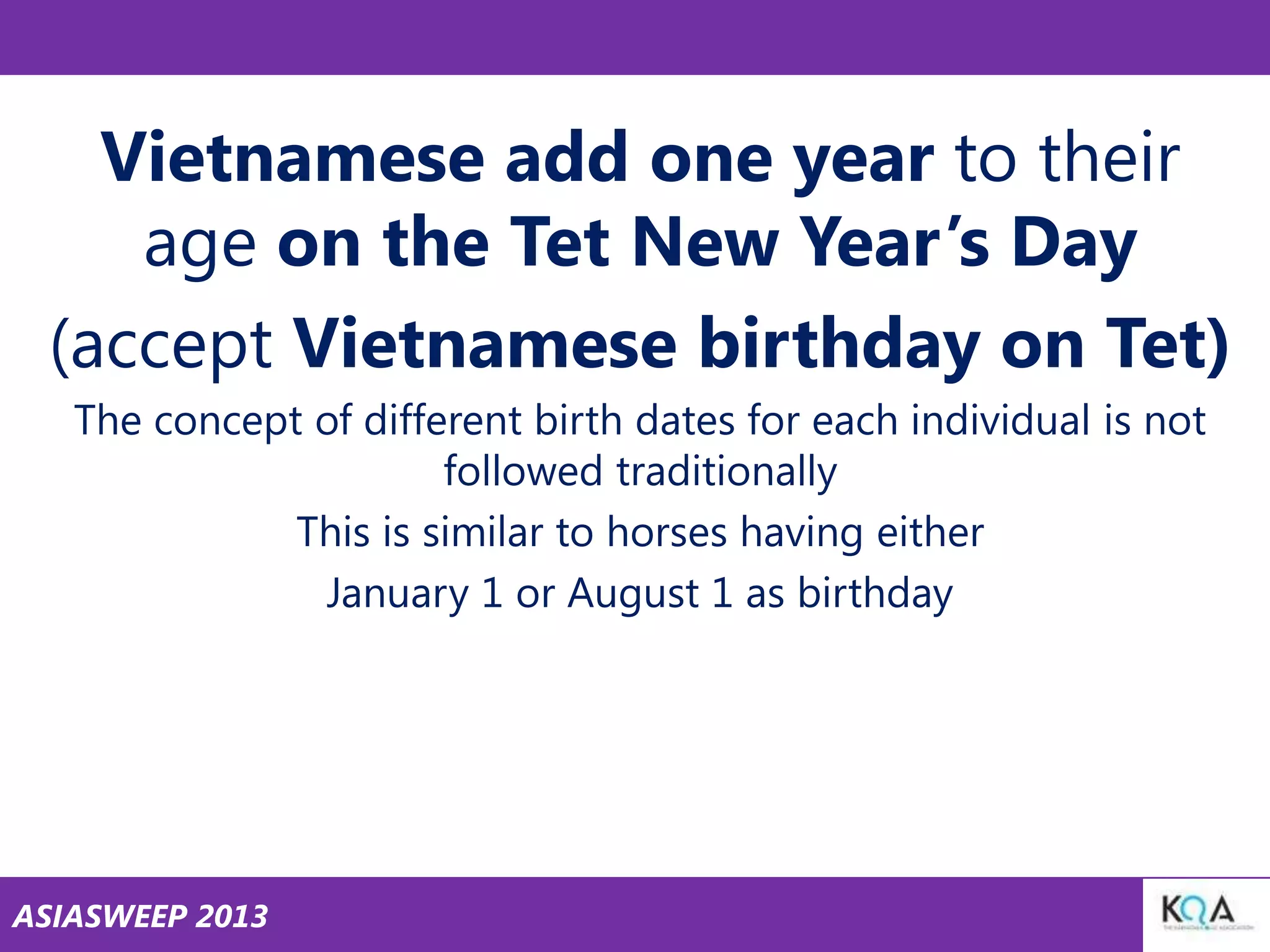 Vietnamese add one year to their
age on the Tet New Year‘s Day
(accept Vietnamese birthday on Tet)
The concept of different birth dates for each individual is not
followed traditionally
This is similar to horses having either
January 1 or August 1 as birthday

ASIASWEEP 2013

 