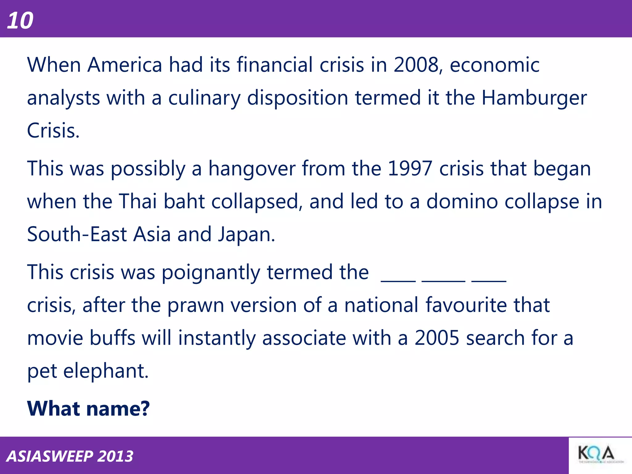 10
When America had its financial crisis in 2008, economic
analysts with a culinary disposition termed it the Hamburger

Crisis.
This was possibly a hangover from the 1997 crisis that began
when the Thai baht collapsed, and led to a domino collapse in

South-East Asia and Japan.
This crisis was poignantly termed the ____ _____ ____
crisis, after the prawn version of a national favourite that

movie buffs will instantly associate with a 2005 search for a
pet elephant.
What name?
ASIASWEEP 2013

 