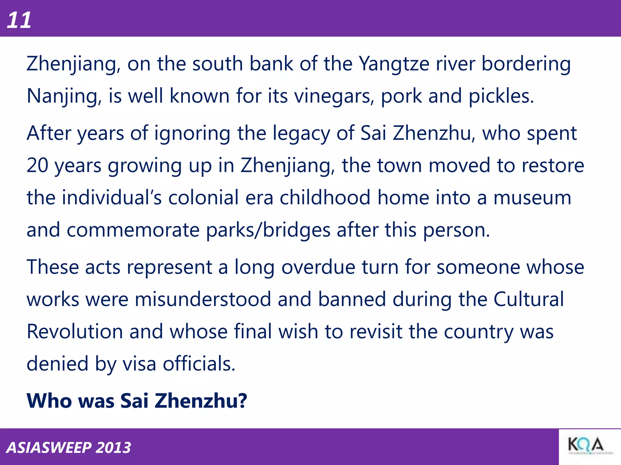 11
Zhenjiang, on the south bank of the Yangtze river bordering
Nanjing, is well known for its vinegars, pork and pickles.

After years of ignoring the legacy of Sai Zhenzhu, who spent
20 years growing up in Zhenjiang, the town moved to restore
the individual‘s colonial era childhood home into a museum

and commemorate parks/bridges after this person.
These acts represent a long overdue turn for someone whose
works were misunderstood and banned during the Cultural

Revolution and whose final wish to revisit the country was
denied by visa officials.
Who was Sai Zhenzhu?
ASIASWEEP 2013

 