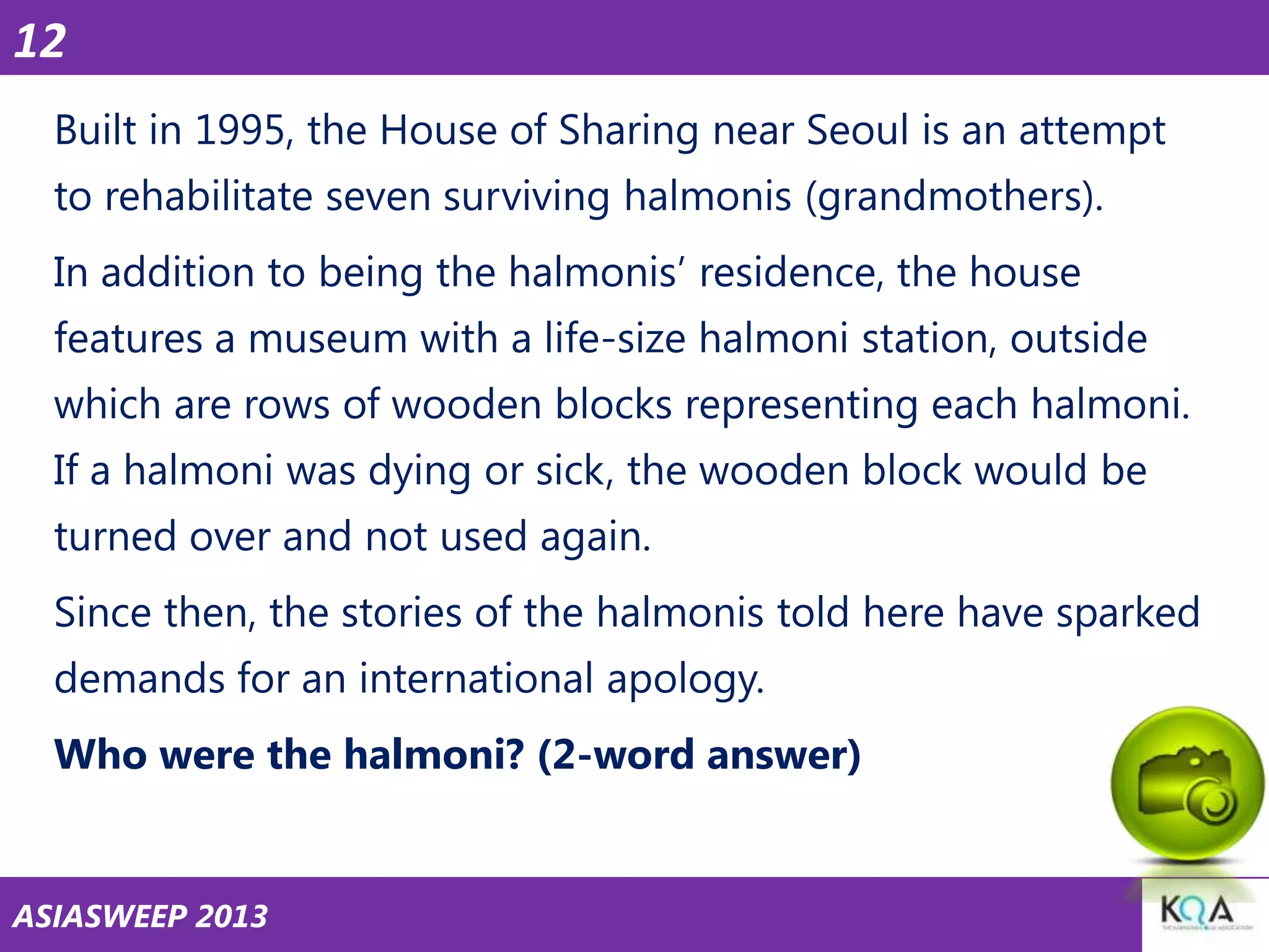 12
Built in 1995, the House of Sharing near Seoul is an attempt
to rehabilitate seven surviving halmonis (grandmothers).

In addition to being the halmonis‘ residence, the house
features a museum with a life-size halmoni station, outside
which are rows of wooden blocks representing each halmoni.

If a halmoni was dying or sick, the wooden block would be
turned over and not used again.
Since then, the stories of the halmonis told here have sparked

demands for an international apology.
Who were the halmoni? (2-word answer)

ASIASWEEP 2013

 