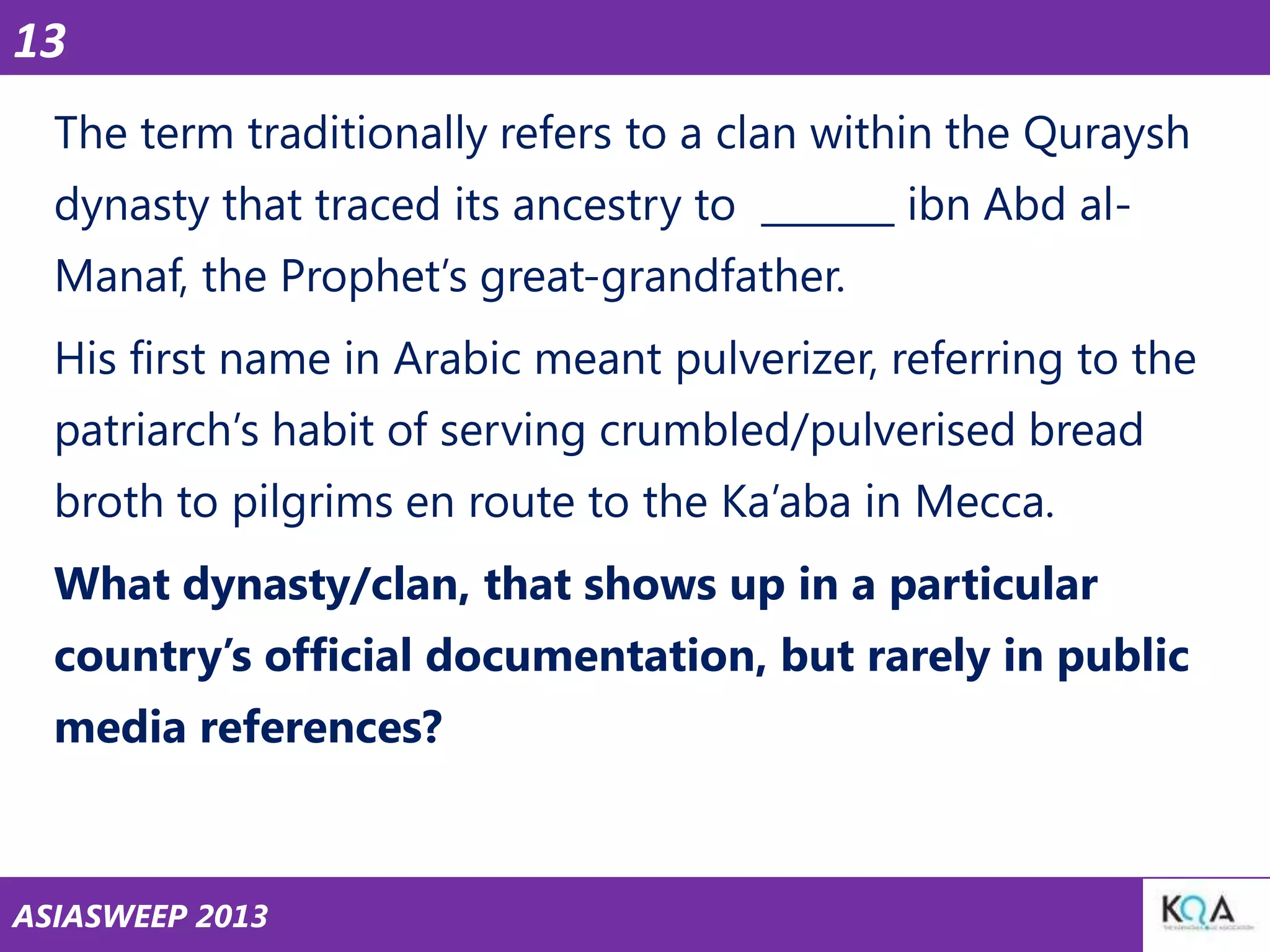 13
The term traditionally refers to a clan within the Quraysh
dynasty that traced its ancestry to _______ ibn Abd al-

Manaf, the Prophet‘s great-grandfather.
His first name in Arabic meant pulverizer, referring to the
patriarch‘s habit of serving crumbled/pulverised bread
broth to pilgrims en route to the Ka‘aba in Mecca.
What dynasty/clan, that shows up in a particular
country‘s official documentation, but rarely in public
media references?

ASIASWEEP 2013

 