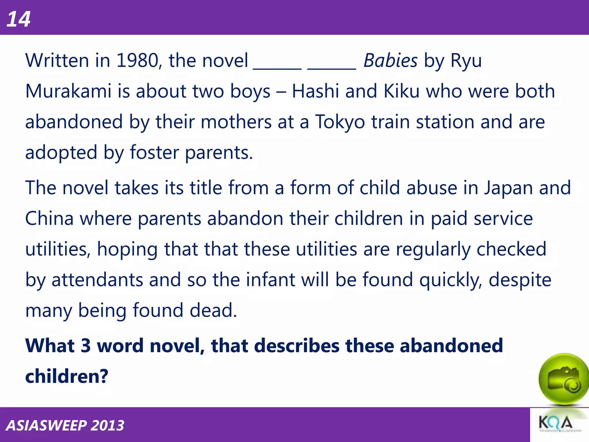 14
Written in 1980, the novel ______ ______ Babies by Ryu
Murakami is about two boys – Hashi and Kiku who were both

abandoned by their mothers at a Tokyo train station and are
adopted by foster parents.
The novel takes its title from a form of child abuse in Japan and

China where parents abandon their children in paid service
utilities, hoping that that these utilities are regularly checked
by attendants and so the infant will be found quickly, despite
many being found dead.
What 3 word novel, that describes these abandoned
children?
ASIASWEEP 2013

 