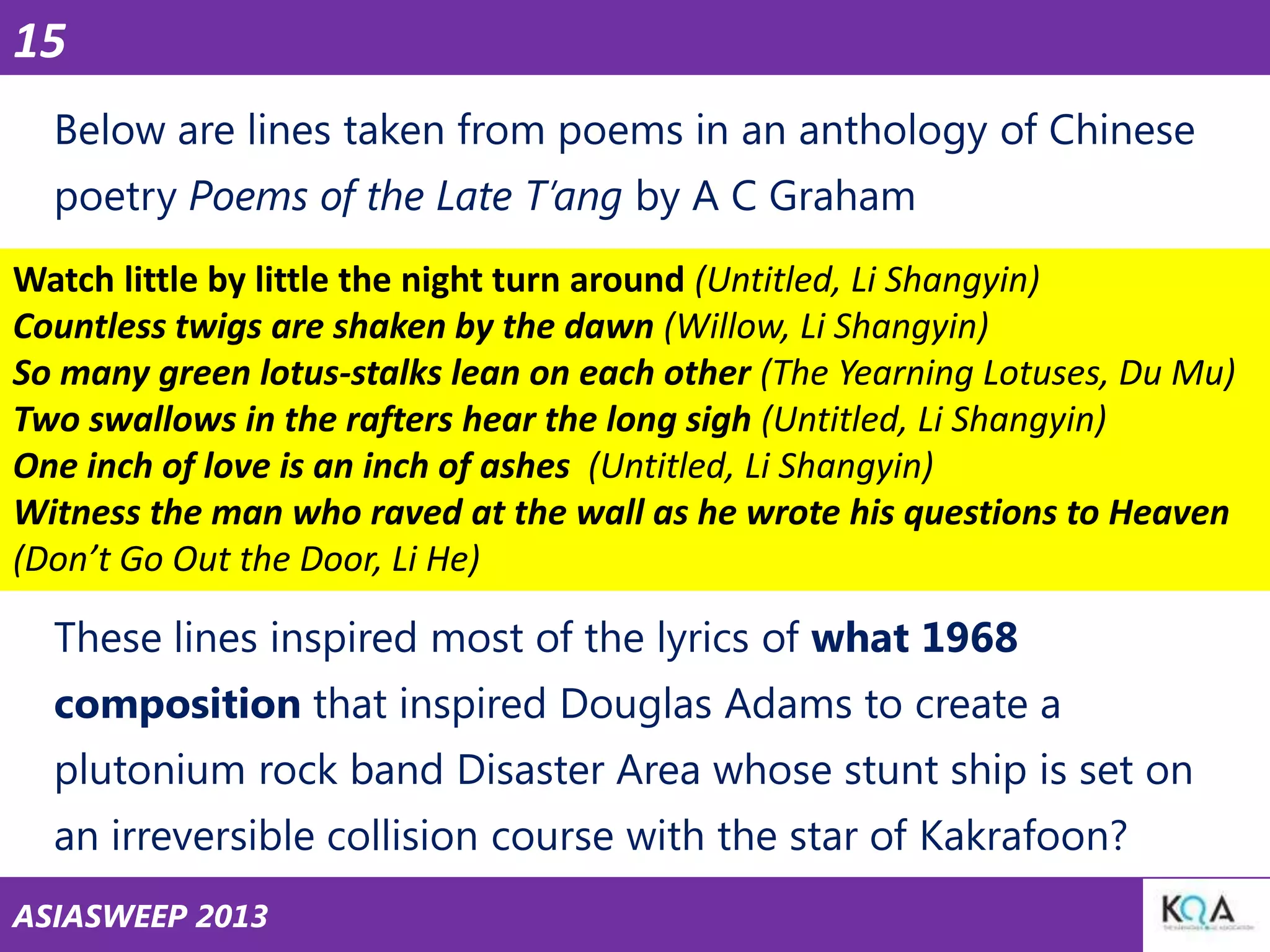15
Below are lines taken from poems in an anthology of Chinese
poetry Poems of the Late T’ang by A C Graham
Watch little by little the night turn around (Untitled, Li Shangyin)
Countless twigs are shaken by the dawn (Willow, Li Shangyin)
So many green lotus-stalks lean on each other (The Yearning Lotuses, Du Mu)
Two swallows in the rafters hear the long sigh (Untitled, Li Shangyin)
One inch of love is an inch of ashes (Untitled, Li Shangyin)
Witness the man who raved at the wall as he wrote his questions to Heaven
(Don’t Go Out the Door, Li He)

These lines inspired most of the lyrics of what 1968

composition that inspired Douglas Adams to create a
plutonium rock band Disaster Area whose stunt ship is set on
an irreversible collision course with the star of Kakrafoon?
ASIASWEEP 2013

 