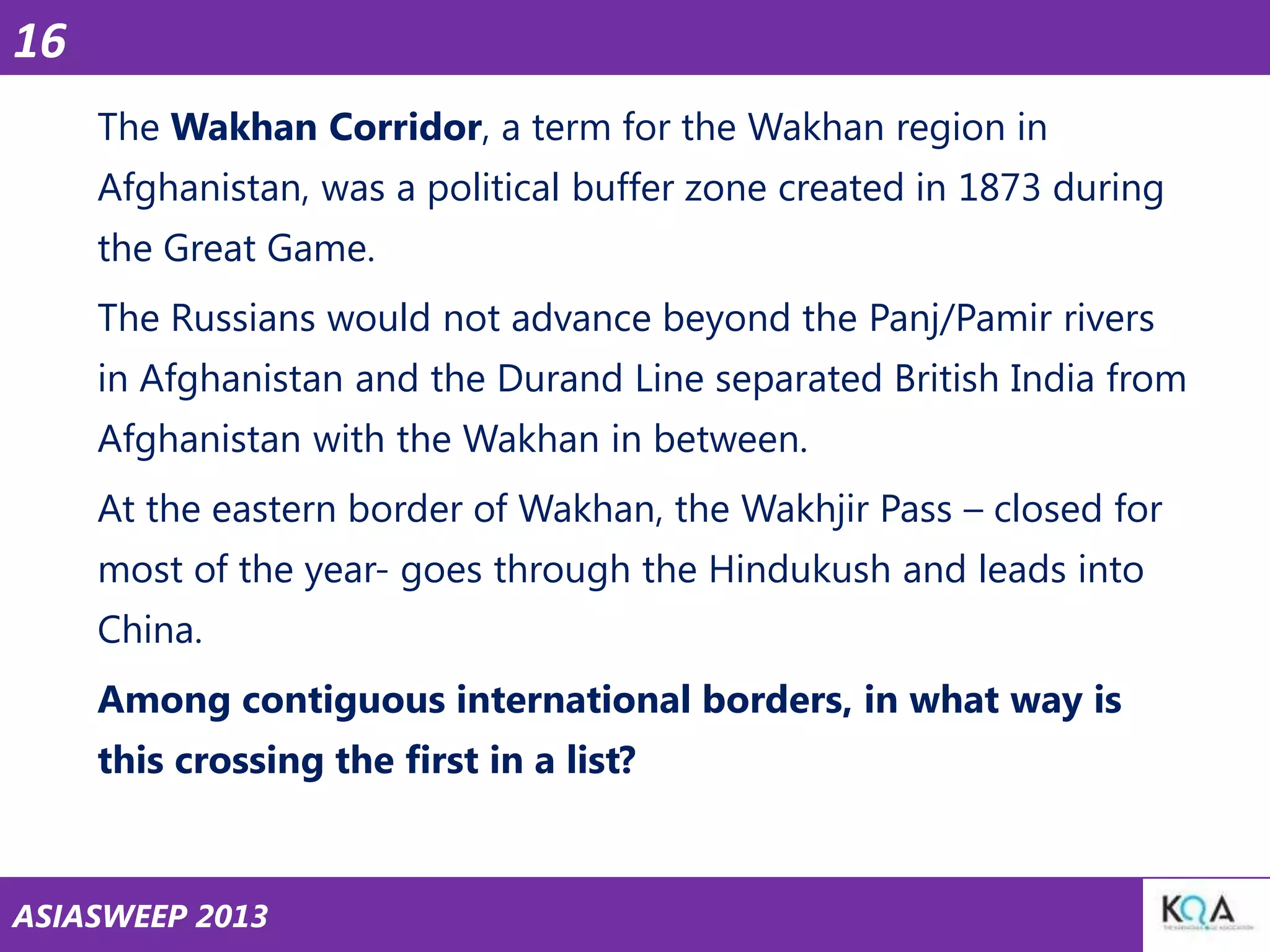 16
The Wakhan Corridor, a term for the Wakhan region in
Afghanistan, was a political buffer zone created in 1873 during
the Great Game.
The Russians would not advance beyond the Panj/Pamir rivers
in Afghanistan and the Durand Line separated British India from
Afghanistan with the Wakhan in between.
At the eastern border of Wakhan, the Wakhjir Pass – closed for
most of the year- goes through the Hindukush and leads into
China.

Among contiguous international borders, in what way is
this crossing the first in a list?

ASIASWEEP 2013

 