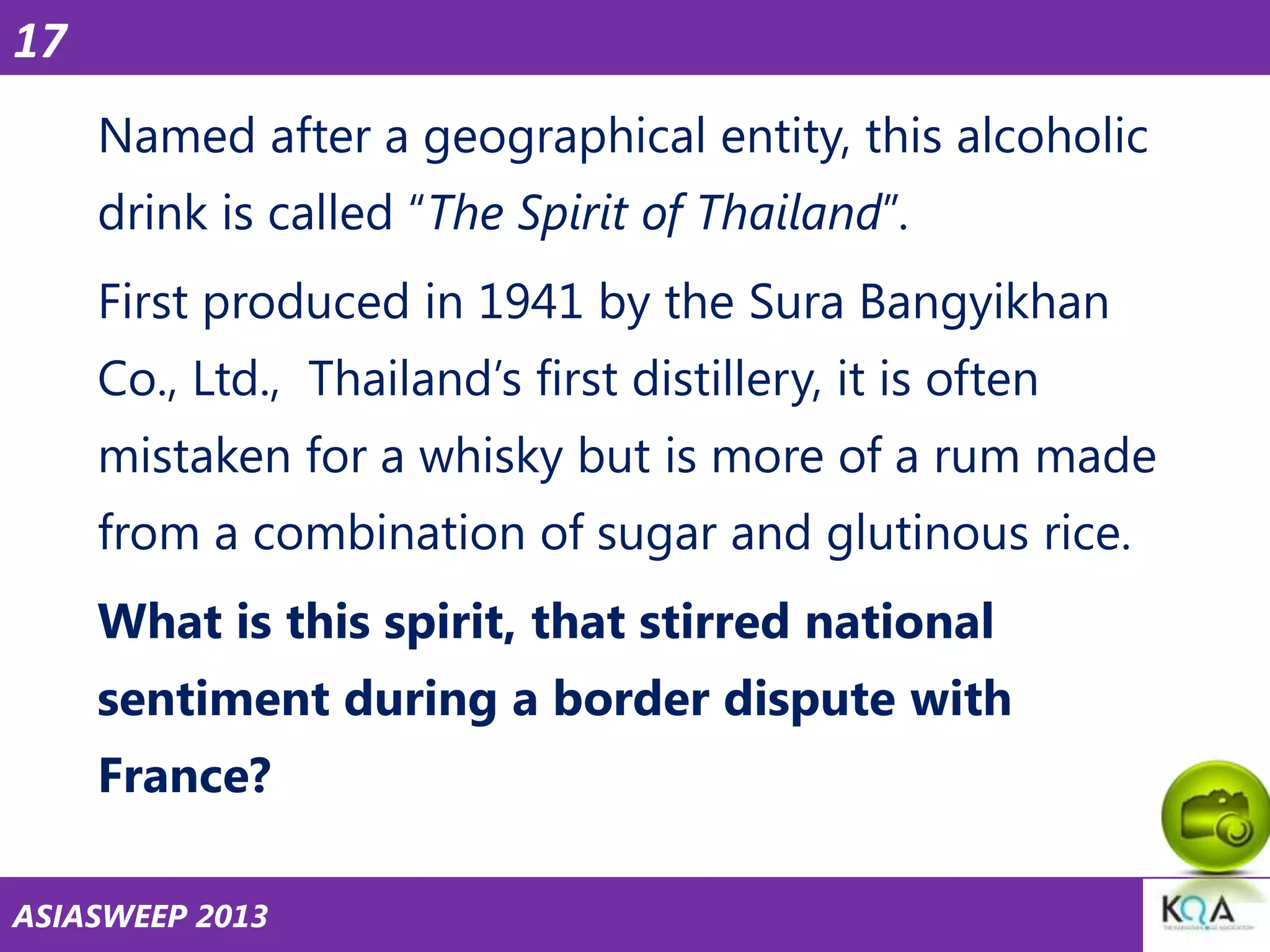 17
Named after a geographical entity, this alcoholic
drink is called ―The Spirit of Thailand‖.
First produced in 1941 by the Sura Bangyikhan
Co., Ltd., Thailand‘s first distillery, it is often
mistaken for a whisky but is more of a rum made
from a combination of sugar and glutinous rice.
What is this spirit, that stirred national

sentiment during a border dispute with
France?
ASIASWEEP 2013

 