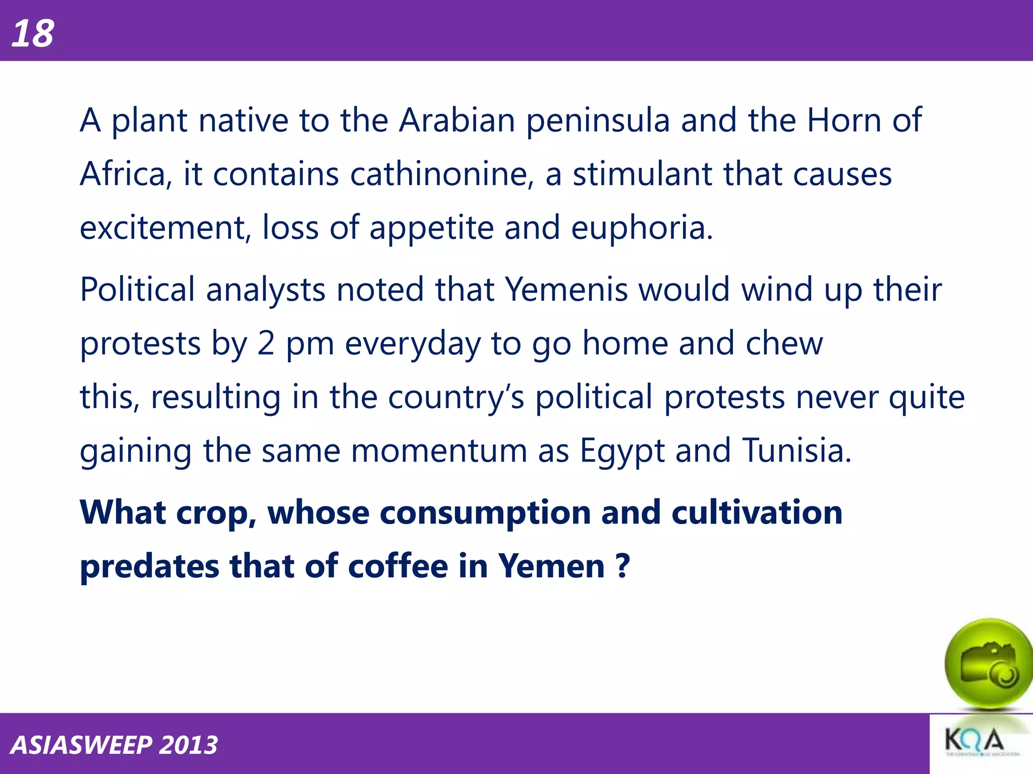 18
A plant native to the Arabian peninsula and the Horn of
Africa, it contains cathinonine, a stimulant that causes
excitement, loss of appetite and euphoria.

Political analysts noted that Yemenis would wind up their
protests by 2 pm everyday to go home and chew
this, resulting in the country‘s political protests never quite

gaining the same momentum as Egypt and Tunisia.
What crop, whose consumption and cultivation
predates that of coffee in Yemen ?

ASIASWEEP 2013

 