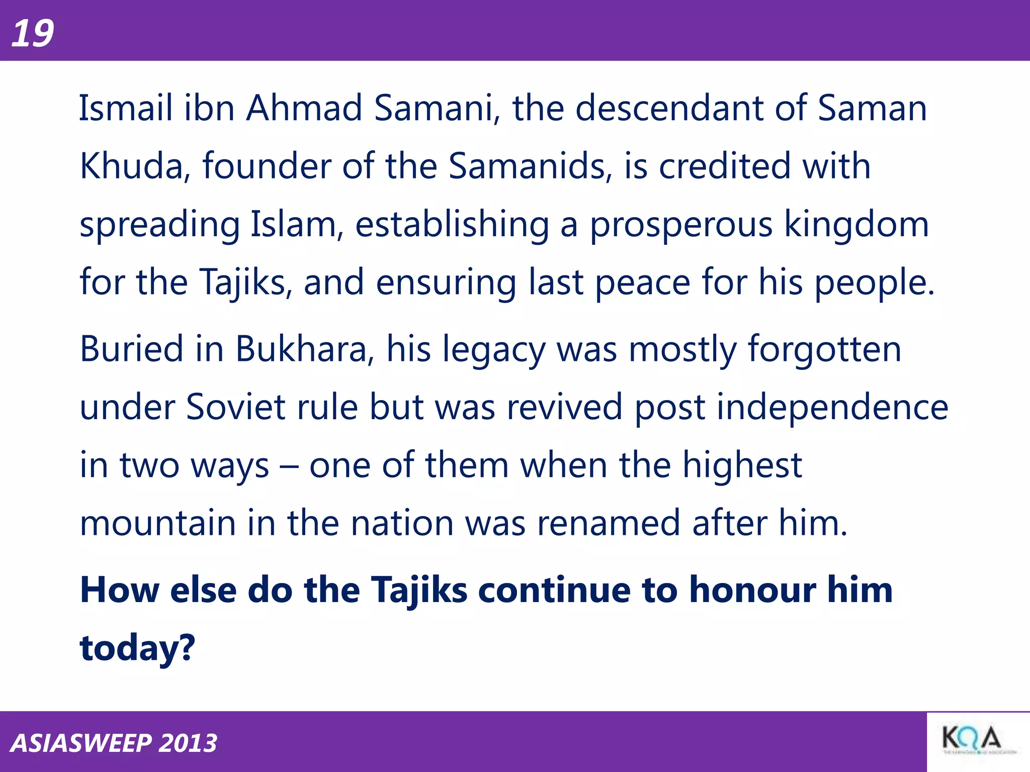 19
Ismail ibn Ahmad Samani, the descendant of Saman
Khuda, founder of the Samanids, is credited with

spreading Islam, establishing a prosperous kingdom
for the Tajiks, and ensuring last peace for his people.
Buried in Bukhara, his legacy was mostly forgotten
under Soviet rule but was revived post independence
in two ways – one of them when the highest
mountain in the nation was renamed after him.
How else do the Tajiks continue to honour him
today?
ASIASWEEP 2013

 