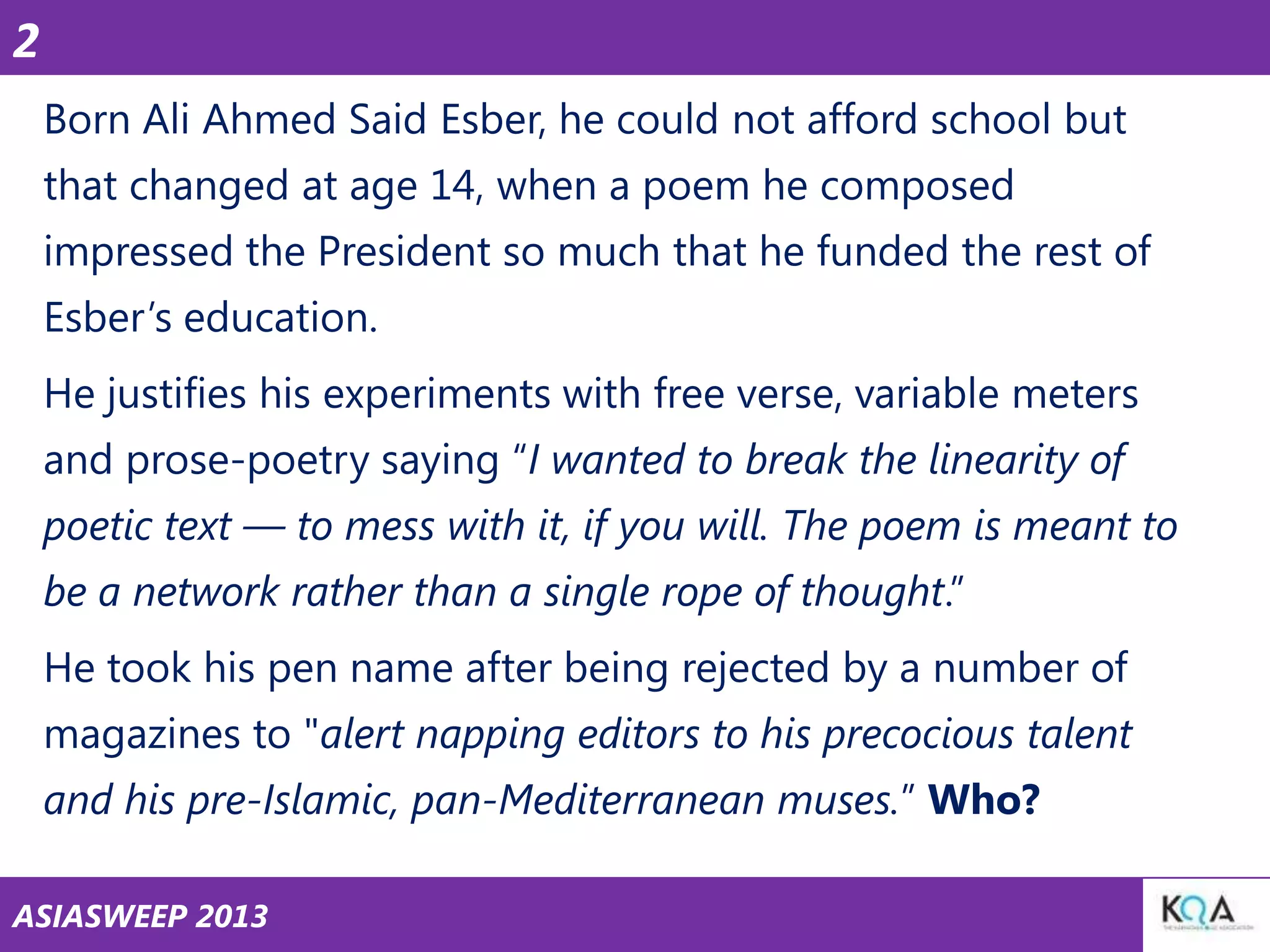 2
Born Ali Ahmed Said Esber, he could not afford school but
that changed at age 14, when a poem he composed

impressed the President so much that he funded the rest of
Esber‘s education.
He justifies his experiments with free verse, variable meters

and prose-poetry saying ―I wanted to break the linearity of
poetic text — to mess with it, if you will. The poem is meant to
be a network rather than a single rope of thought.‖
He took his pen name after being rejected by a number of
magazines to "alert napping editors to his precocious talent
and his pre-Islamic, pan-Mediterranean muses.‖ Who?
ASIASWEEP 2013

 