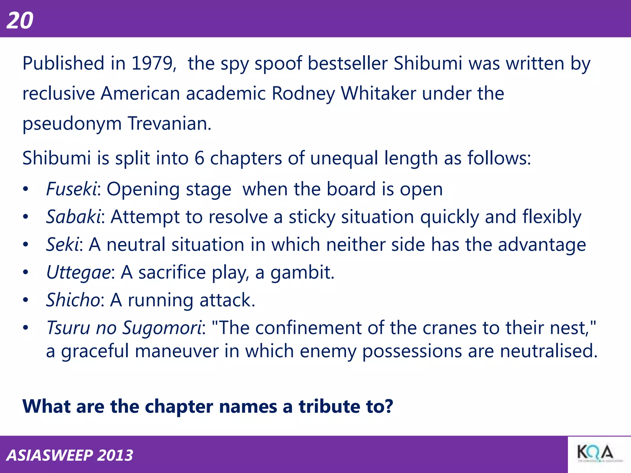20
Published in 1979, the spy spoof bestseller Shibumi was written by
reclusive American academic Rodney Whitaker under the
pseudonym Trevanian.
Shibumi is split into 6 chapters of unequal length as follows:
•
•
•
•
•
•

Fuseki: Opening stage when the board is open
Sabaki: Attempt to resolve a sticky situation quickly and flexibly
Seki: A neutral situation in which neither side has the advantage
Uttegae: A sacrifice play, a gambit.
Shicho: A running attack.
Tsuru no Sugomori: "The confinement of the cranes to their nest,"
a graceful maneuver in which enemy possessions are neutralised.

What are the chapter names a tribute to?
ASIASWEEP 2013

 