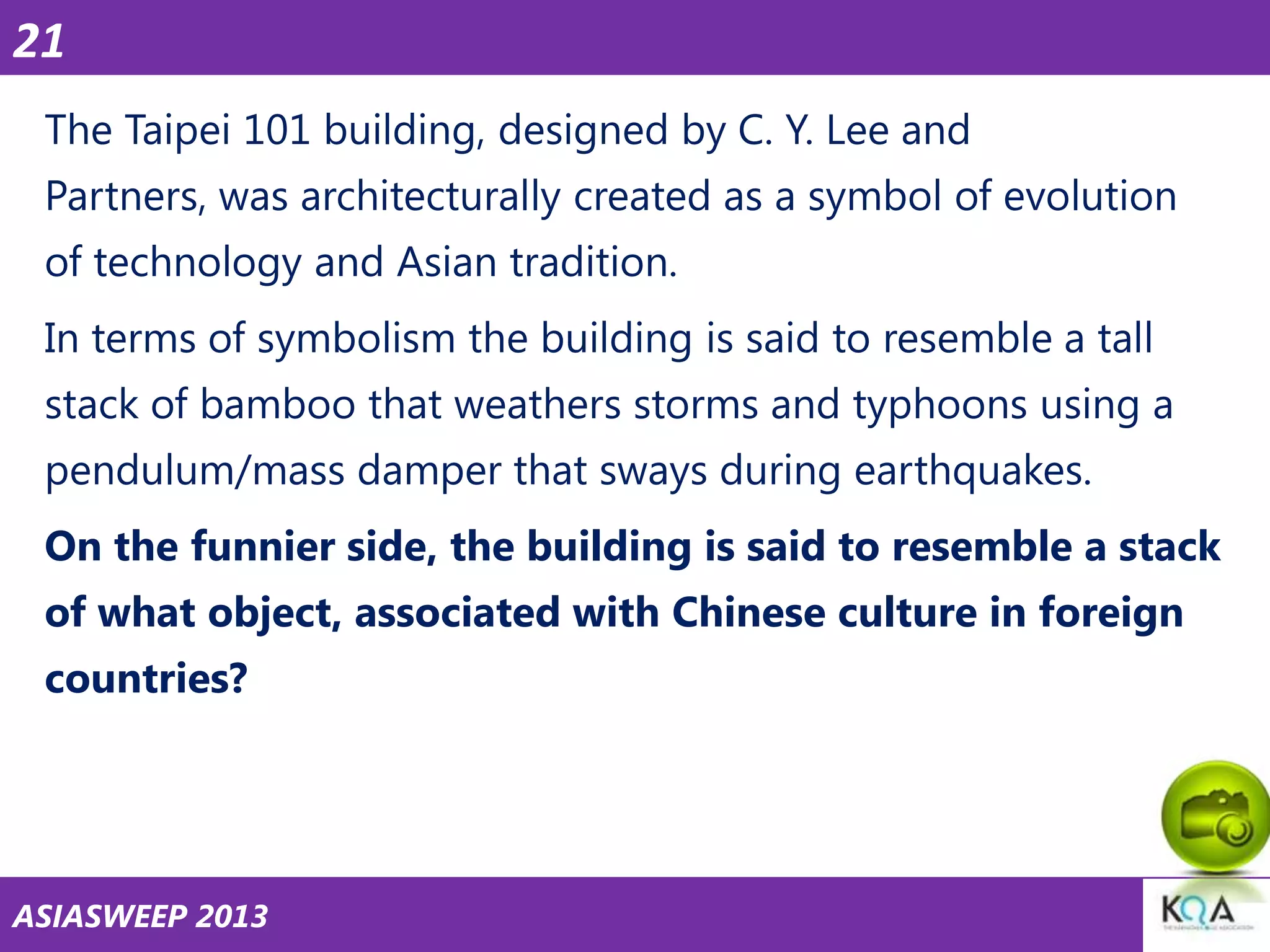 21
The Taipei 101 building, designed by C. Y. Lee and
Partners, was architecturally created as a symbol of evolution

of technology and Asian tradition.
In terms of symbolism the building is said to resemble a tall
stack of bamboo that weathers storms and typhoons using a

pendulum/mass damper that sways during earthquakes.
On the funnier side, the building is said to resemble a stack
of what object, associated with Chinese culture in foreign

countries?

ASIASWEEP 2013

 