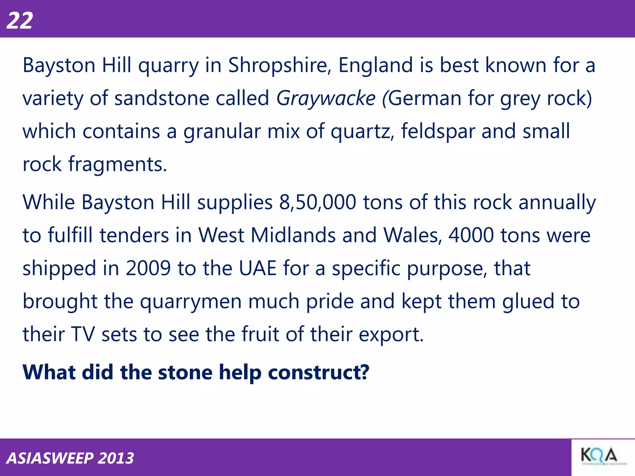 22
Bayston Hill quarry in Shropshire, England is best known for a
variety of sandstone called Graywacke (German for grey rock)

which contains a granular mix of quartz, feldspar and small
rock fragments.
While Bayston Hill supplies 8,50,000 tons of this rock annually

to fulfill tenders in West Midlands and Wales, 4000 tons were
shipped in 2009 to the UAE for a specific purpose, that
brought the quarrymen much pride and kept them glued to
their TV sets to see the fruit of their export.
What did the stone help construct?

ASIASWEEP 2013

 