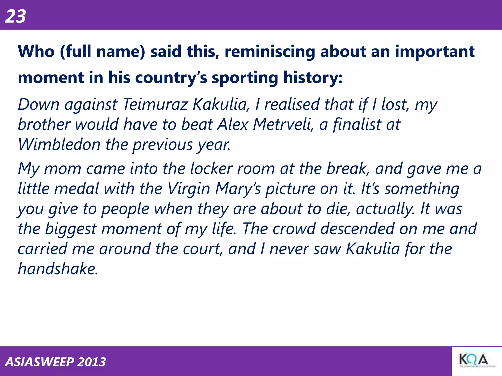 23
Who (full name) said this, reminiscing about an important
moment in his country‘s sporting history:

Down against Teimuraz Kakulia, I realised that if I lost, my
brother would have to beat Alex Metrveli, a finalist at
Wimbledon the previous year.
My mom came into the locker room at the break, and gave me a
little medal with the Virgin Mary’s picture on it. It’s something
you give to people when they are about to die, actually. It was
the biggest moment of my life. The crowd descended on me and
carried me around the court, and I never saw Kakulia for the
handshake.

ASIASWEEP 2013

 