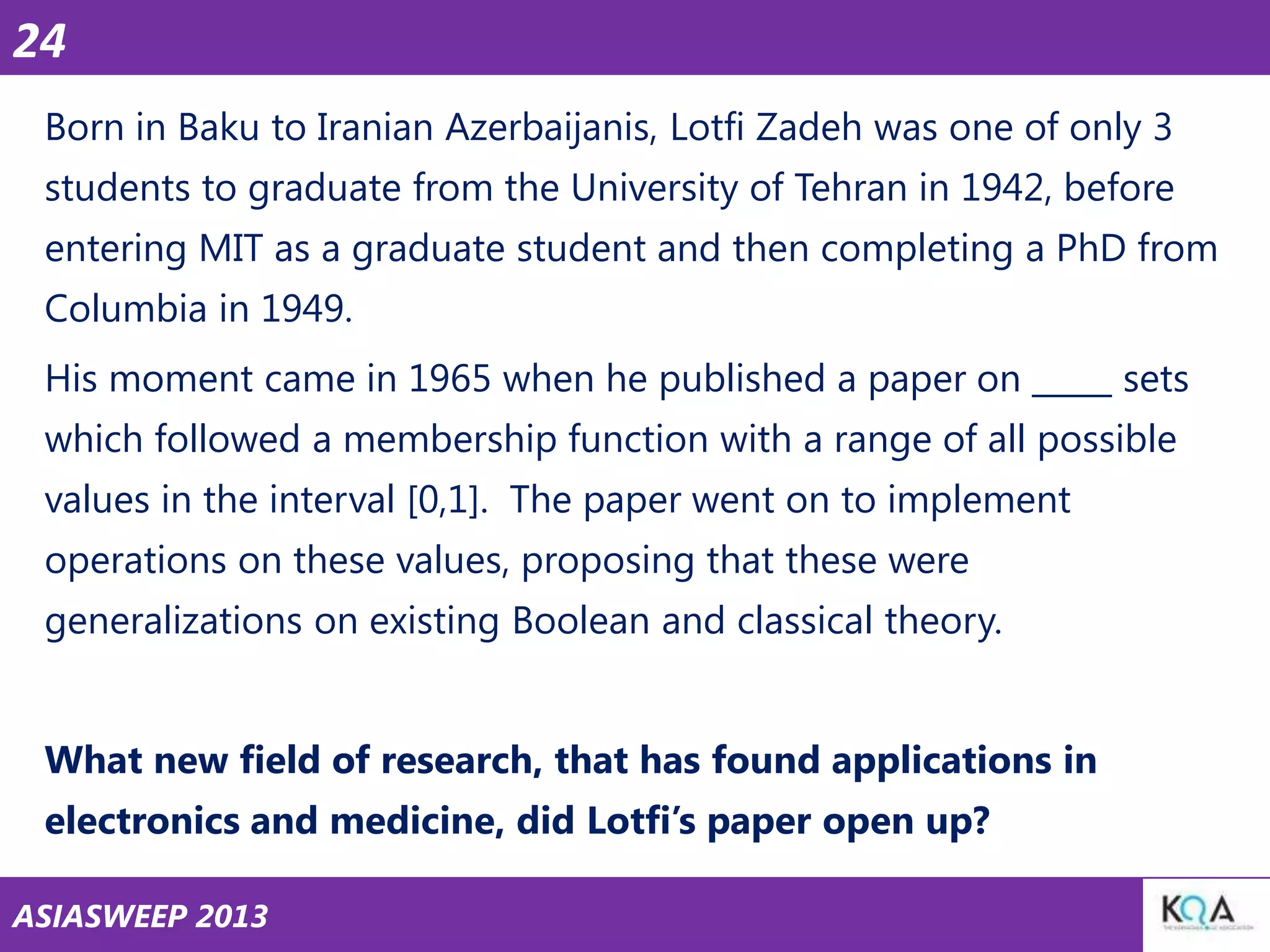 24
Born in Baku to Iranian Azerbaijanis, Lotfi Zadeh was one of only 3
students to graduate from the University of Tehran in 1942, before
entering MIT as a graduate student and then completing a PhD from
Columbia in 1949.
His moment came in 1965 when he published a paper on _____ sets
which followed a membership function with a range of all possible
values in the interval [0,1]. The paper went on to implement
operations on these values, proposing that these were
generalizations on existing Boolean and classical theory.
What new field of research, that has found applications in
electronics and medicine, did Lotfi‘s paper open up?
ASIASWEEP 2013

 