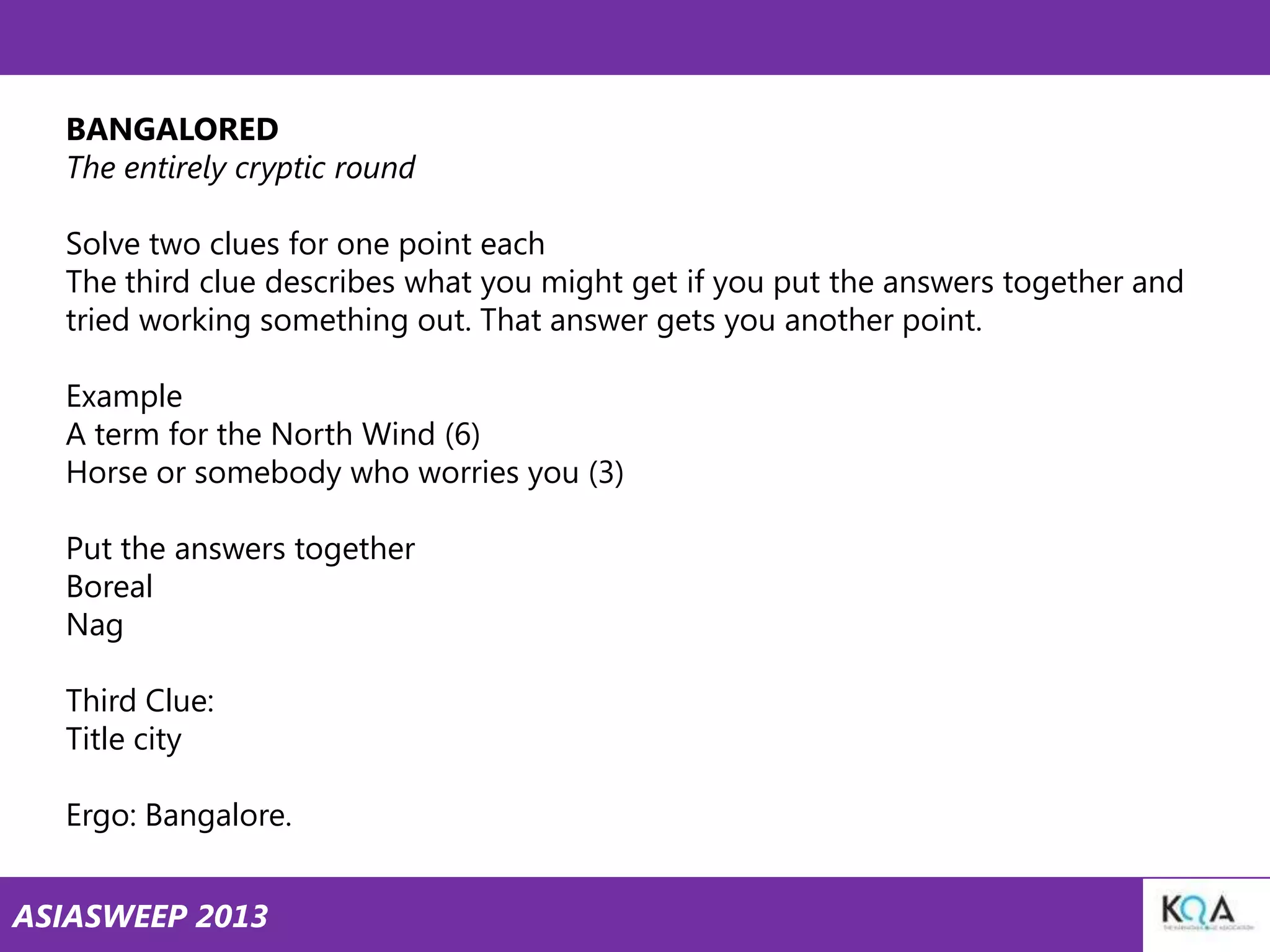 BANGALORED
The entirely cryptic round
Solve two clues for one point each
The third clue describes what you might get if you put the answers together and
tried working something out. That answer gets you another point.
Example
A term for the North Wind (6)
Horse or somebody who worries you (3)
Put the answers together
Boreal
Nag
Third Clue:
Title city
Ergo: Bangalore.
ASIASWEEP 2013

 