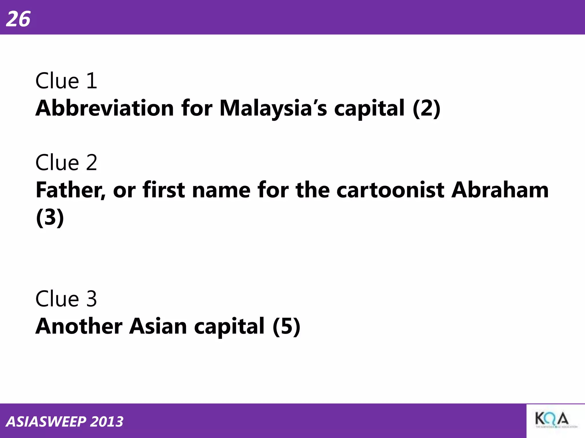 26
Clue 1
Abbreviation for Malaysia‘s capital (2)
Clue 2
Father, or first name for the cartoonist Abraham
(3)
Clue 3
Another Asian capital (5)

ASIASWEEP 2013

 