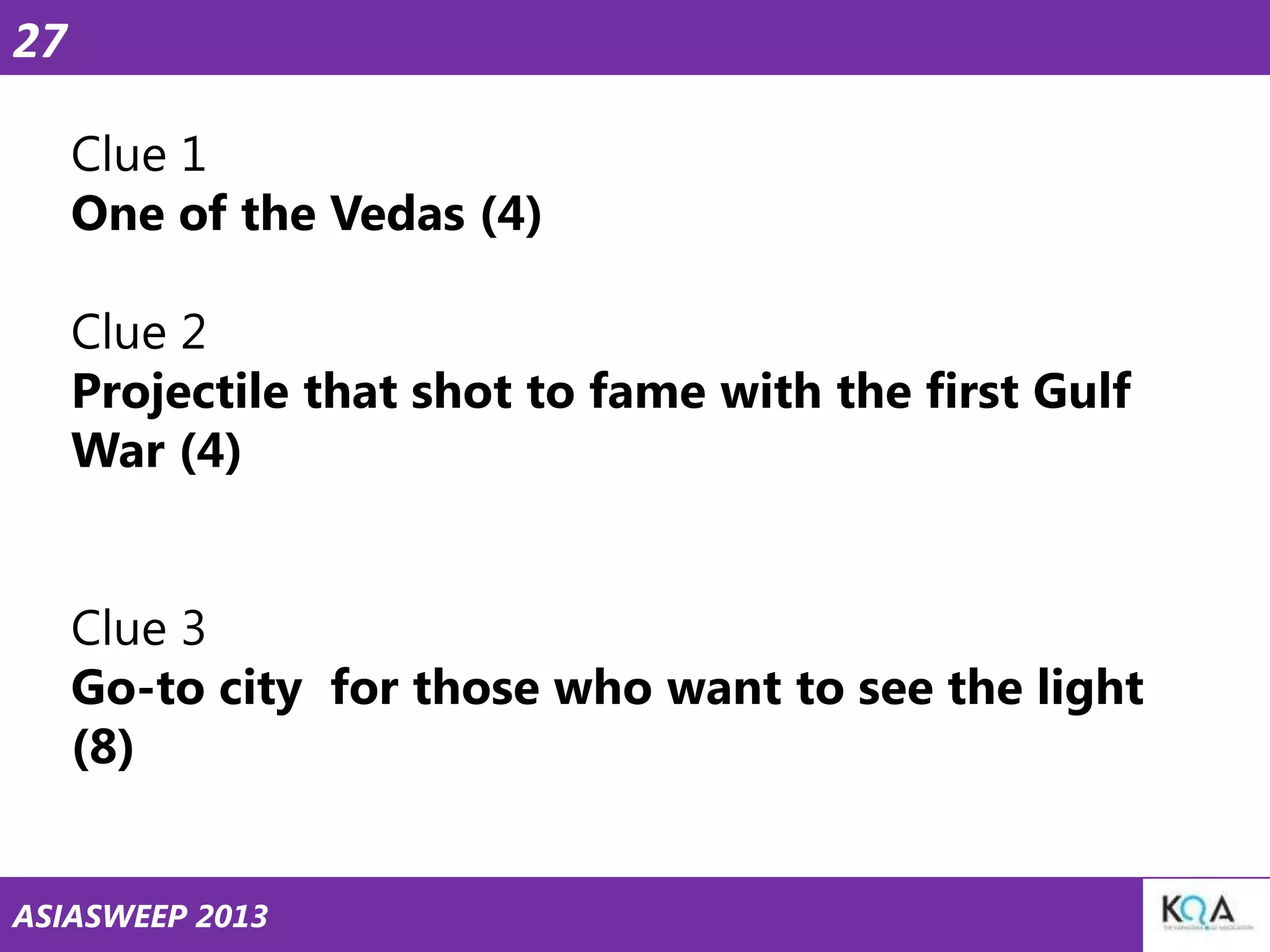 27
Clue 1
One of the Vedas (4)

Clue 2
Projectile that shot to fame with the first Gulf
War (4)
Clue 3
Go-to city for those who want to see the light
(8)
ASIASWEEP 2013

 