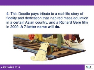 ASIASWEEP 2014
4. This Doodle pays tribute to a real-life story of
fidelity and dedication that inspired mass adulation
in a certain Asian country, and a Richard Gere film
in 2009. A 7-letter name will do.
 