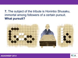 ASIASWEEP 2014
7. The subject of the tribute is Honinbo Shusaku,
immortal among followers of a certain pursuit.
What pursuit?
 