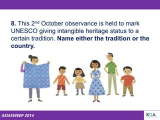 ASIASWEEP 2014
8. This 2nd October observance is held to mark
UNESCO giving intangible heritage status to a
certain tradition. Name either the tradition or the
country.
 