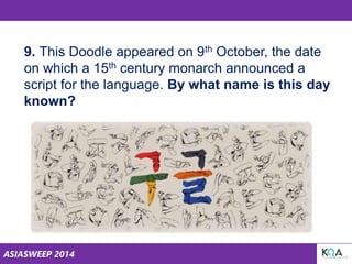 ASIASWEEP 2014
9. This Doodle appeared on 9th October, the date
on which a 15th century monarch announced a
script for the language. By what name is this day
known?
 