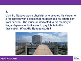 ASIASWEEP 2014
1.
Ukichiro Nakaya was a physicist who devoted his career to
a fascination with objects that he described as ‘letters sent
from heaven’. The museum dedicated to his memory in
Kaga, Japan was built so as to pay tribute to this
fascination. What did Nakaya study?
 