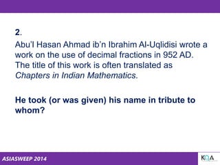 ASIASWEEP 2014
2.
Abu’l Hasan Ahmad ib’n Ibrahim Al-Uqlidisi wrote a
work on the use of decimal fractions in 952 AD.
The title of this work is often translated as
Chapters in Indian Mathematics.
He took (or was given) his name in tribute to
whom?
 