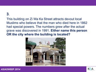 ASIASWEEP 2014
3.
This building on Zi Wa Ka Street attracts devout local
Muslims who believe that the man who died here in 1862
had special powers. The numbers grew after the actual
grave was discovered in 1991. Either name this person
OR the city where the building is located?
 