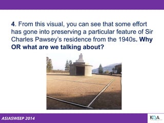 ASIASWEEP 2014
4. From this visual, you can see that some effort
has gone into preserving a particular feature of Sir
Charles Pawsey’s residence from the 1940s. Why
OR what are we talking about?
 