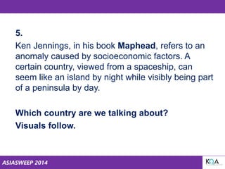ASIASWEEP 2014
5.
Ken Jennings, in his book Maphead, refers to an
anomaly caused by socioeconomic factors. A
certain country, viewed from a spaceship, can
seem like an island by night while visibly being part
of a peninsula by day.
Which country are we talking about?
Visuals follow.
 