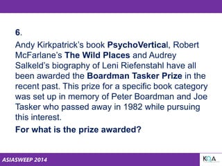 ASIASWEEP 2014
6.
Andy Kirkpatrick’s book PsychoVertical, Robert
McFarlane’s The Wild Places and Audrey
Salkeld’s biography of Leni Riefenstahl have all
been awarded the Boardman Tasker Prize in the
recent past. This prize for a specific book category
was set up in memory of Peter Boardman and Joe
Tasker who passed away in 1982 while pursuing
this interest.
For what is the prize awarded?
 
