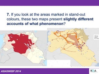 ASIASWEEP 2014
7. If you look at the areas marked in stand-out
colours, these two maps present slightly different
accounts of what phenomenon?
 