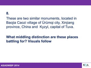 ASIASWEEP 2014
8.
These are two similar monuments, located in
Baojia Caozi village of Ürümqi city, Xinjiang
province, China and Kyzyl, capital of Tuva.
What middling distinction are these places
battling for? Visuals follow
 