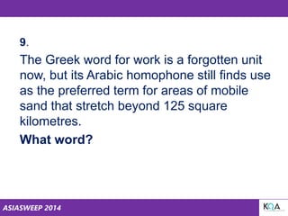 ASIASWEEP 2014
9.
The Greek word for work is a forgotten unit
now, but its Arabic homophone still finds use
as the preferred term for areas of mobile
sand that stretch beyond 125 square
kilometres.
What word?
 