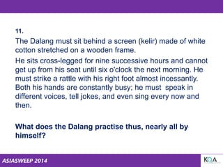 ASIASWEEP 2014
11.
The Dalang must sit behind a screen (kelir) made of white
cotton stretched on a wooden frame.
He sits cross-legged for nine successive hours and cannot
get up from his seat until six o'clock the next morning. He
must strike a rattle with his right foot almost incessantly.
Both his hands are constantly busy; he must speak in
different voices, tell jokes, and even sing every now and
then.
What does the Dalang practise thus, nearly all by
himself?
 