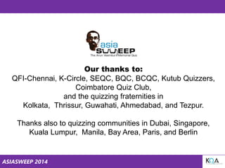 ASIASWEEP 2014
Our thanks to:
QFI-Chennai, K-Circle, SEQC, BQC, BCQC, Kutub Quizzers,
Coimbatore Quiz Club,
and the quizzing fraternities in
Kolkata, Thrissur, Guwahati, Ahmedabad, and Tezpur.
Thanks also to quizzing communities in Dubai, Singapore,
Kuala Lumpur, Manila, Bay Area, Paris, and Berlin
 