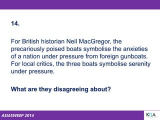 ASIASWEEP 2014
14.
For British historian Neil MacGregor, the
precariously poised boats symbolise the anxieties
of a nation under pressure from foreign gunboats.
For local critics, the three boats symbolise serenity
under pressure.
What are they disagreeing about?
 