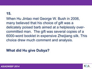 ASIASWEEP 2014
15.
When Hu Jintao met George W. Bush in 2006,
many believed that his choice of gift was a
delicately poised barb aimed at a helplessly over-
committed man. The gift was several copies of a
6000-word booklet in expensive Zheijiang silk. This
choice drew much comment and analysis.
What did Hu give Dubya?
 
