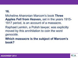 ASIASWEEP 2014
16.
Micheline Aharonian Marcom’s book Three
Apples Fell from Heaven, set in the years 1915-
1917 period, is an account of a massacre.
Raphael Lemkin, a Polish lawyer, was explicitly
moved by this annihilation to coin the word
genocide.
Which massacre is the subject of Marcom’s
book?
 