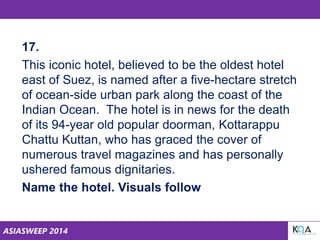 ASIASWEEP 2014
17.
This iconic hotel, believed to be the oldest hotel
east of Suez, is named after a five-hectare stretch
of ocean-side urban park along the coast of the
Indian Ocean. The hotel is in news for the death
of its 94-year old popular doorman, Kottarappu
Chattu Kuttan, who has graced the cover of
numerous travel magazines and has personally
ushered famous dignitaries.
Name the hotel. Visuals follow
 