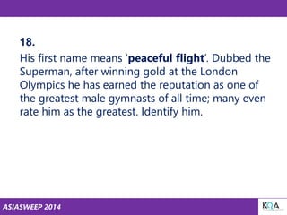 ASIASWEEP 2014
18.
His first name means ‘peaceful flight’. Dubbed the
Superman, after winning gold at the London
Olympics he has earned the reputation as one of
the greatest male gymnasts of all time; many even
rate him as the greatest. Identify him.
 