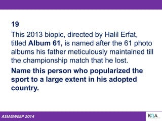 ASIASWEEP 2014
19
This 2013 biopic, directed by Halil Erfat,
titled Album 61, is named after the 61 photo
albums his father meticulously maintained till
the championship match that he lost.
Name this person who popularized the
sport to a large extent in his adopted
country.
 