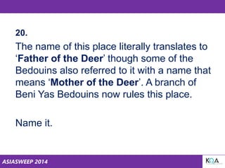 ASIASWEEP 2014
20.
The name of this place literally translates to
‘Father of the Deer’ though some of the
Bedouins also referred to it with a name that
means ‘Mother of the Deer’. A branch of
Beni Yas Bedouins now rules this place.
Name it.
 