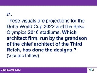 ASIASWEEP 2014
21.
These visuals are projections for the
Doha World Cup 2022 and the Baku
Olympics 2016 stadiums. Which
architect firm, run by the grandson
of the chief architect of the Third
Reich, has done the designs ?
(Visuals follow)
 