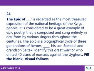 ASIASWEEP 2014
24
The Epic of ___’ is regarded as the most treasured
expression of the national heritage of the Kyrgz
people. It is considered to be a great example of
epic poetry, that is composed and sung entirely in
oral form by various singers throughout the
centuries. The epic is a biographical cycle of three
generations of heroes, ____, his son Semetei and
grandson Seitek. Identify this great warrior who
united 40 clans of nomads against the Uyghurs. Fill
the blank. Visual follows.
 