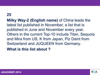 ASIASWEEP 2014
25
Milky Way-2 (English name) of China leads the
latest list published in November, a list that is
published in June and November every year.
Others in the current Top-10 include Titan, Sequoia
and Mira from US, K from Japan, Piz Daint from
Switzerland and JUQUEEN from Germany.
What is this list about ?
 